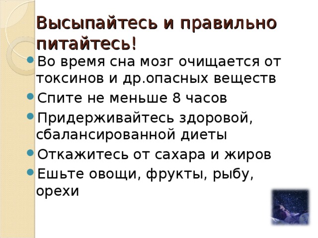 Высыпайтесь и правильно питайтесь! Во время сна мозг очищается от токсинов и др.опасных веществ Спите не меньше 8 часов Придерживайтесь здоровой, сбалансированной диеты Откажитесь от сахара и жиров Ешьте овощи, фрукты, рыбу, орехи 