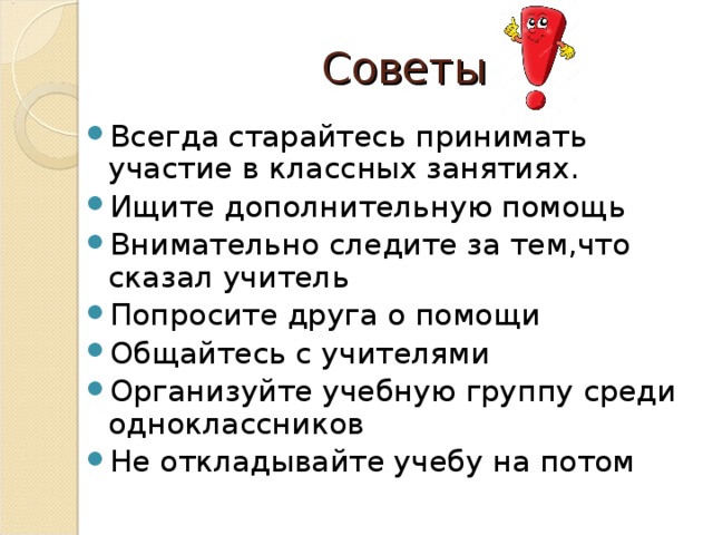 Советы Всегда старайтесь принимать участие в классных занятиях. Ищите дополнительную помощь Внимательно следите за тем,что сказал учитель Попросите друга о помощи Общайтесь с учителями Организуйте учебную группу среди одноклассников Не откладывайте учебу на потом 