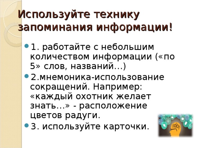 Используйте технику запоминания информации! 1. работайте с небольшим количеством информации («по 5» слов, названий…) 2.мнемоника-использование сокращений. Например: «каждый охотник желает знать…» - расположение цветов радуги. 3. используйте карточки. 