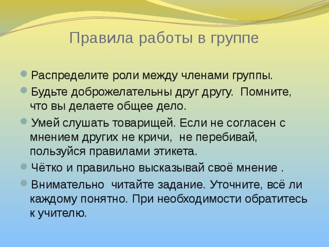 Правила работы в группе Распределите роли между членами группы. Будьте доброжелательны друг другу. Помните, что вы делаете общее дело. Умей слушать товарищей. Если не согласен с мнением других не кричи, не перебивай, пользуйся правилами этикета. Чётко и правильно высказывай своё мнение . Внимательно читайте задание. Уточните, всё ли каждому понятно. При необходимости обратитесь к учителю. 