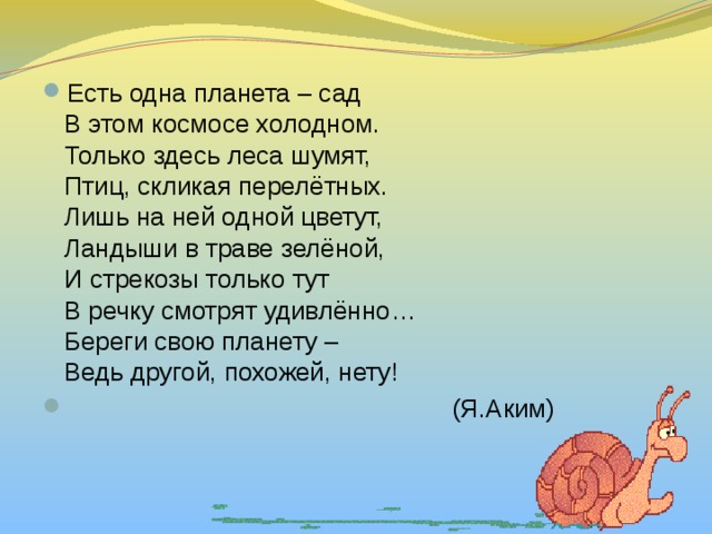 Есть одна планета – сад  В этом космосе холодном.  Только здесь леса шумят,  Птиц, скликая перелётных.  Лишь на ней одной цветут,  Ландыши в траве зелёной,  И стрекозы только тут  В речку смотрят удивлённо…  Береги свою планету –  Ведь другой, похожей, нету!  (Я.Аким) 