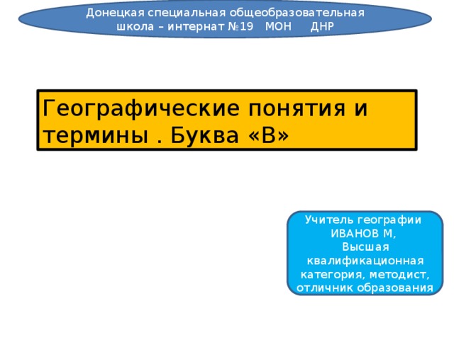 Донецкая специальная общеобразовательная школа – интернат №19 МОН ДНР Географические понятия и термины . Буква «В» Учитель географии ИВАНОВ М, Высшая квалификационная категория, методист, отличник образования 