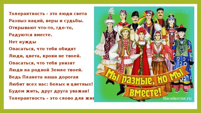 Толерантность - это люди света Разных наций, веры и судьбы. Открывают что-то, где-то, Радуются вместе. Нет нужды Опасаться, что тебя обидят Люди, цвета, крови не твоей. Опасаться, что тебя унизят Люди на родной Земле твоей. Ведь Планета наша дорогая Любит всех нас: белых и цветных! Будем жить, друг друга уважая! Толерантность – это слово для живых! 