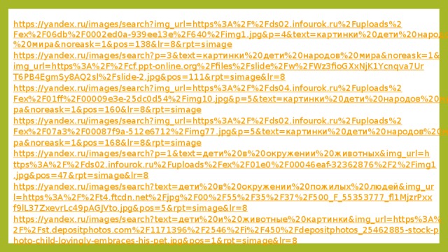 https://yandex.ru/images/search?img_url=https%3A%2F%2Fds02.infourok.ru%2Fuploads%2Fex%2F06db%2F0002ed0a-939ee13e%2F640%2Fimg1.jpg&p=4&text=картинки%20дети%20народов%20мира&noreask=1&pos=138&lr=8&rpt=simage https://yandex.ru/images/search?p=3&text=картинки%20дети%20народов%20мира&noreask=1&img_url=https%3A%2F%2Fcf.ppt-online.org%2Ffiles%2Fslide%2Fw%2FWz3fioGXxNjK1Ycnqva7UrT6PB4EgmSy8AQ2sl%2Fslide-2.jpg&pos=111&rpt=simage&lr=8 https://yandex.ru/images/search?img_url=https%3A%2F%2Fds04.infourok.ru%2Fuploads%2Fex%2F01ff%2F00009e3e-25dc0d54%2Fimg10.jpg&p=5&text=картинки%20дети%20народов%20мира&noreask=1&pos=160&lr=8&rpt=simage https://yandex.ru/images/search?img_url=https%3A%2F%2Fds02.infourok.ru%2Fuploads%2Fex%2F07a3%2F00087f9a-512e6712%2Fimg77.jpg&p=5&text=картинки%20дети%20народов%20мира&noreask=1&pos=168&lr=8&rpt=simage https://yandex.ru/images/search?p=1&text=дети%20в%20окружении%20животных&img_url=https%3A%2F%2Fds02.infourok.ru%2Fuploads%2Fex%2F01e0%2F00046eaf-32362876%2F2%2Fimg1.jpg&pos=47&rpt=simage&lr=8 https://yandex.ru/images/search?text=дети%20в%20окружении%20пожилых%20людей&img_url=https%3A%2F%2Ft4.ftcdn.net%2Fjpg%2F00%2F55%2F35%2F37%2F500_F_55353777_fl1MjzrPxxf9lL37ZxevrLc49pAGJVto.jpg&pos=5&rpt=simage&lr=8 https://yandex.ru/images/search?text=дети%20и%20животные%20картинки&img_url=https%3A%2F%2Fst.depositphotos.com%2F1171396%2F2546%2Fi%2F450%2Fdepositphotos_25462885-stock-photo-child-lovingly-embraces-his-pet.jpg&pos=1&rpt=simage&lr=8 
