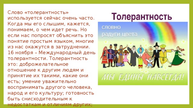Слово «толерантность» используется сейчас очень часто. Когда мы его слышим, кажется, понимаем, о чем идет речь. Но если нас попросят объяснить это понятие простым языком, многие из нас окажутся в затруднении. 16 ноября – Международный день толерантности. Толерантность это: доброжелательное отношение к другим людям и принятие их такими, какие они есть; умение уважительно воспринимать другого человека, народ и его культуру; готовность быть снисходительным к недостаткам и отличиям других; позитивное отношение к другому мнению. 