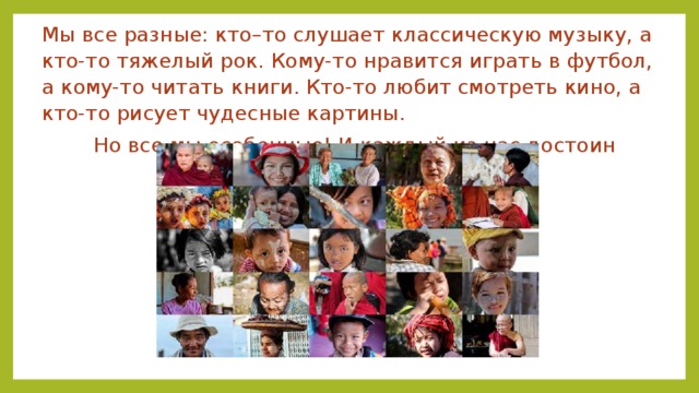 Мы все разные: кто–то слушает классическую музыку, а кто-то тяжелый рок. Кому-то нравится играть в футбол, а кому-то читать книги. Кто-то любит смотреть кино, а кто-то рисует чудесные картины. Но все мы особенные! И каждый из нас достоин уважения! 