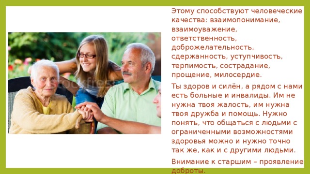 Этому способствуют человеческие качества: взаимопонимание, взаимоуважение, ответственность, доброжелательность, сдержанность, уступчивость, терпимость, сострадание, прощение, милосердие. Ты здоров и силён, а рядом с нами есть больные и инвалиды. Им не нужна твоя жалость, им нужна твоя дружба и помощь. Нужно понять, что общаться с людьми с ограниченными возможностями здоровья можно и нужно точно так же, как и с другими людьми. Внимание к старшим – проявление доброты. Уважение к людям разных национальностей, к их культуре и вере. 