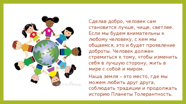 Сделав добро, человек сам становится лучше, чище, светлее. Если мы будем внимательны к любому человеку, с кем мы общаемся, это и будет проявление доброты. Человек должен стремиться к тому, чтобы изменить себя в лучшую сторону, жить в мире с собой и миром. Наша земля – это место, где мы можем любить друг друга, соблюдать традиции и продолжать историю Планеты Толерантность. 