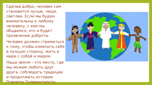 Сделав добро, человек сам становится лучше, чище, светлее. Если мы будем внимательны к любому человеку, с кем мы общаемся, это и будет проявление доброты. Человек должен стремиться к тому, чтобы изменить себя в лучшую сторону, жить в мире с собой и миром. Наша земля – это место, где мы можем любить друг друга, соблюдать традиции и продолжать историю Планеты Толерантность. 