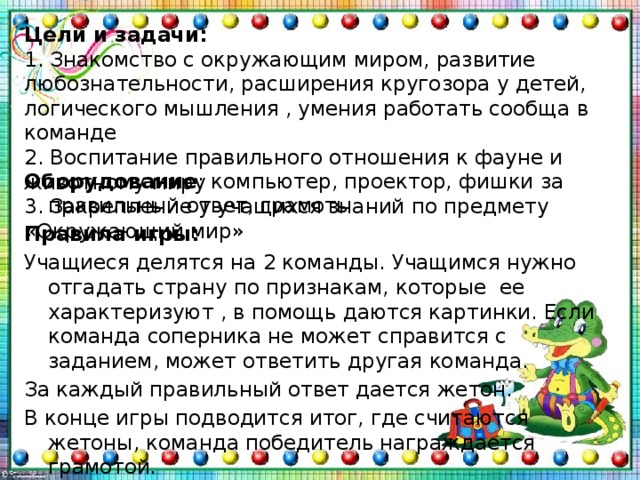 Цели и задачи:  1. Знакомство с окружающим миром, развитие любознательности, расширения кругозора у детей, логического мышления , умения работать сообща в команде  2. Воспитание правильного отношения к фауне и животному миру  3. Закрепление у учащихся знаний по предмету «Окружающий мир»      Оборудование : компьютер, проектор, фишки за правильный ответ, грамоты Правила игры: Учащиеся делятся на 2 команды. Учащимся нужно отгадать страну по признакам, которые ее характеризуют , в помощь даются картинки. Если команда соперника не может справится с заданием, может ответить другая команда. За каждый правильный ответ дается жетон. В конце игры подводится итог, где считаются жетоны, команда победитель награждается грамотой. 
