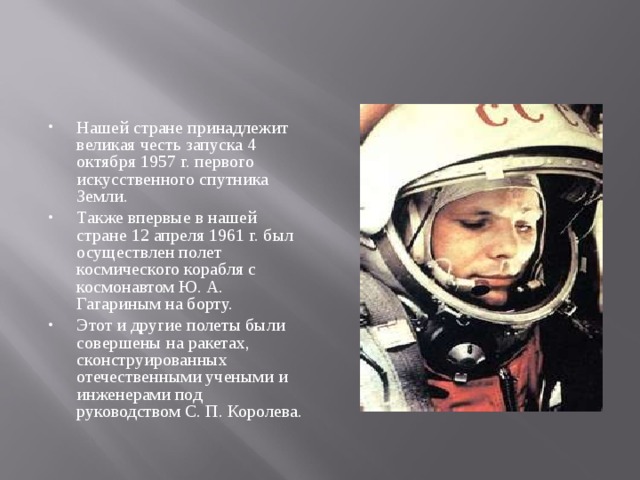 Нашей стране принадлежит великая честь запуска 4 октября 1957 г. первого искусственного спутника Земли. Также впервые в нашей стране 12 апреля 1961 г. был осуществлен полет космического корабля с космонавтом Ю. А. Гагариным на борту. Этот и другие полеты были совершены на ракетах, сконструированных отечественными учеными и инженерами под руководством С. П. Королева.  