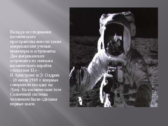 Вклад в исследование космического пространства внесли также американские ученые, инженеры и астронавты. Два американских астронавта из экипажа космического корабля «Аполлон-11» - Н.Армстронг и Э. Олдрин - 20 июля 1969 г. впервые совершили посадку на Луну. На космическом теле Солнечной системы человеком были сделаны первые шаги. 