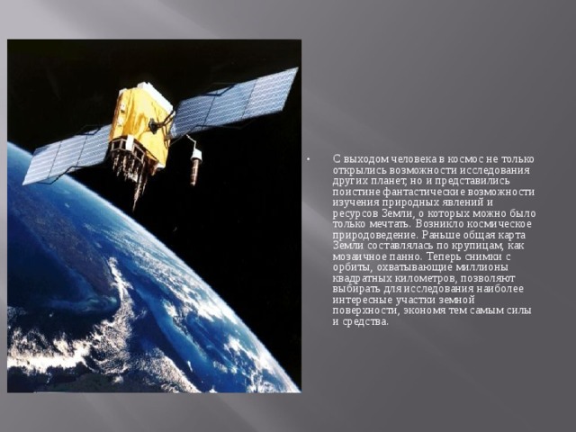 С выходом человека в космос не только открылись возможности исследования других планет, но и представились поистине фантастические возможности изучения природных явлений и ресурсов Земли, о которых можно было только мечтать. Возникло космическое природоведение. Раньше общая карта Земли составлялась по крупицам, как мозаичное панно. Теперь снимки с орбиты, охватывающие миллионы квадратных километров, позволяют выбирать для исследования наиболее интересные участки земной поверхности, экономя тем самым силы и средства.  