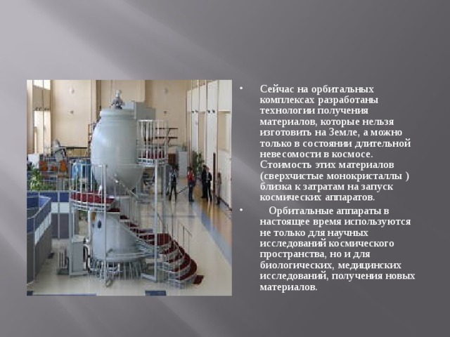 Сейчас на орбитальных комплексах разработаны технологии получения материалов, которые нельзя изготовить на Земле, а можно только в состоянии длительной невесомости в космосе. Стоимость этих материалов (сверхчистые монокристаллы )близка к затратам на запуск космических аппаратов.  Орбитальные аппараты в настоящее время используются не только для научных исследований космического пространства, но и для биологических, медицинских исследований, получения новых материалов.   