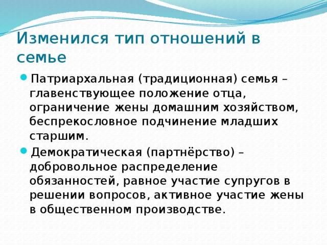 Изменился тип отношений в семье Патриархальная (традиционная) семья – главенствующее положение отца, ограничение жены домашним хозяйством, беспрекословное подчинение младших старшим. Демократическая (партнёрство) – добровольное распределение обязанностей, равное участие супругов в решении вопросов, активное участие жены в общественном производстве. 