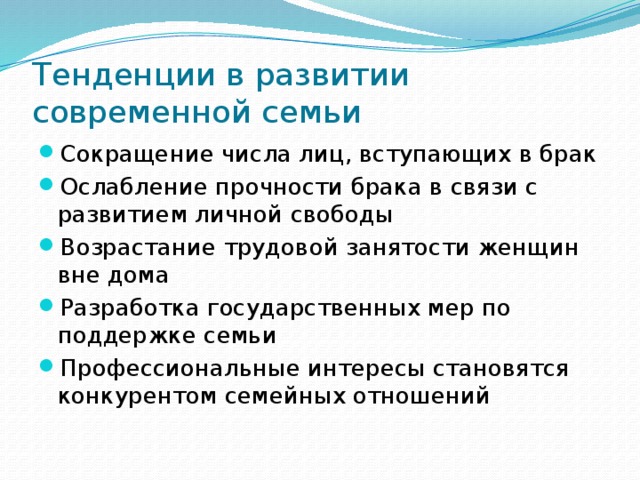 Тенденции в развитии современной семьи Сокращение числа лиц, вступающих в брак Ослабление прочности брака в связи с развитием личной свободы Возрастание трудовой занятости женщин вне дома Разработка государственных мер по поддержке семьи Профессиональные интересы становятся конкурентом семейных отношений 