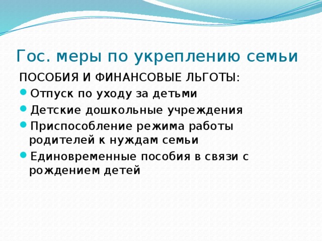 Гос. меры по укреплению семьи ПОСОБИЯ И ФИНАНСОВЫЕ ЛЬГОТЫ: Отпуск по уходу за детьми Детские дошкольные учреждения Приспособление режима работы родителей к нуждам семьи Единовременные пособия в связи с рождением детей 