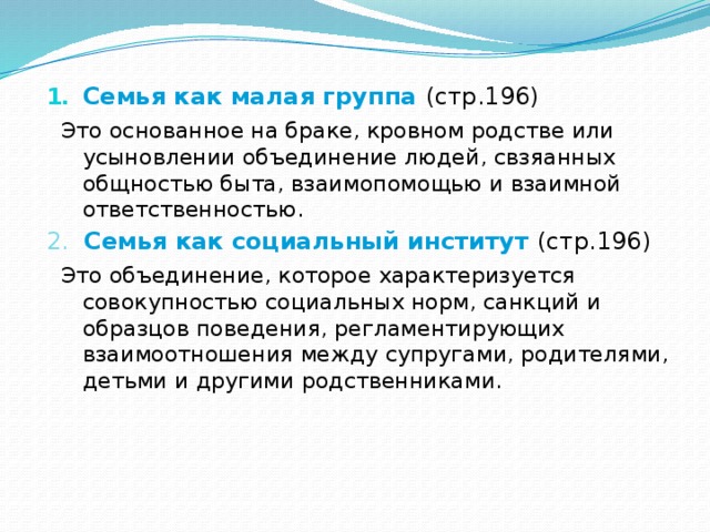 Семья как малая группа (стр.196)  Это основанное на браке, кровном родстве или усыновлении объединение людей, свзяанных общностью быта, взаимопомощью и взаимной ответственностью. 2. Семья как социальный институт (стр.196)  Это объединение, которое характеризуется совокупностью социальных норм, санкций и образцов поведения, регламентирующих взаимоотношения между супругами, родителями, детьми и другими родственниками. 