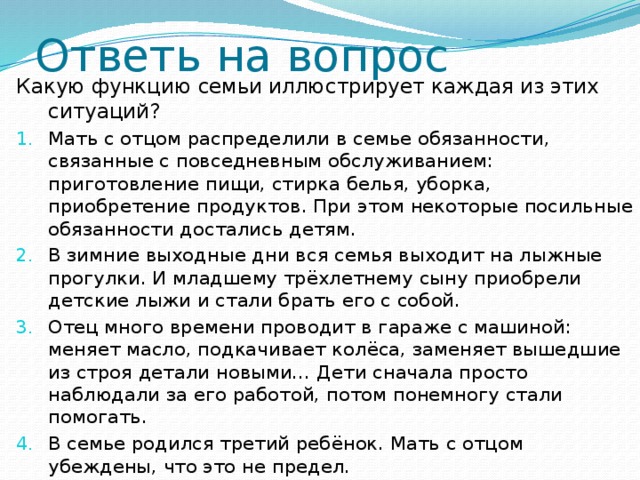 Ответь на вопрос Какую функцию семьи иллюстрирует каждая из этих ситуаций? Мать с отцом распределили в семье обязанности, связанные с повседневным обслуживанием: приготовление пищи, стирка белья, уборка, приобретение продуктов. При этом некоторые посильные обязанности достались детям. В зимние выходные дни вся семья выходит на лыжные прогулки. И младшему трёхлетнему сыну приобрели детские лыжи и стали брать его с собой. Отец много времени проводит в гараже с машиной: меняет масло, подкачивает колёса, заменяет вышедшие из строя детали новыми… Дети сначала просто наблюдали за его работой, потом понемногу стали помогать. В семье родился третий ребёнок. Мать с отцом убеждены, что это не предел. 