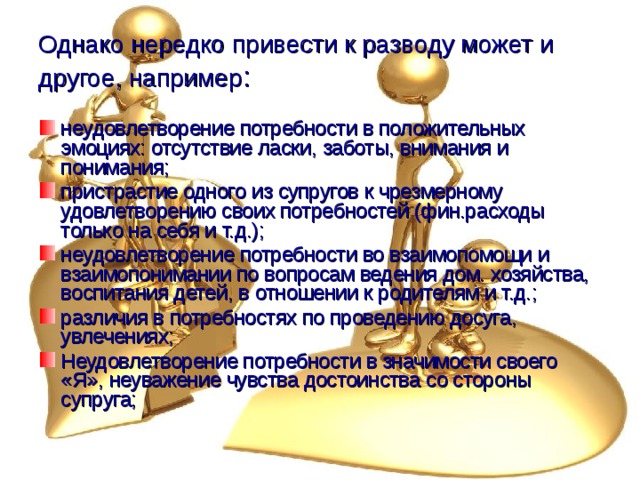 Однако нередко привести к разводу может и другое, например : неудовлетворение потребности в положительных эмоциях: отсутствие ласки, заботы, внимания и понимания; пристрастие одного из супругов к чрезмерному удовлетворению своих потребностей (фин.расходы только на себя и т.д.); неудовлетворение потребности во взаимопомощи и взаимопонимании по вопросам ведения дом. хозяйства, воспитания детей, в отношении к родителям и т.д.; различия в потребностях по проведению досуга, увлечениях; Неудовлетворение потребности в значимости своего «Я», неуважение чувства достоинства со стороны супруга; 