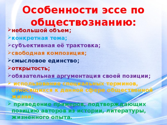 Особенности эссе по обществознанию: небольшой объем; конкретная тема; субъективная её трактовка; свободная композиция; смысловое единство; открытость; обязательная аргументация своей позиции;  использование специальных терминов, относящихся к данной сфере общественной жизни;  приведение примеров, подтверждающих позицию авторов из истории, литературы, жизненного опыта. 