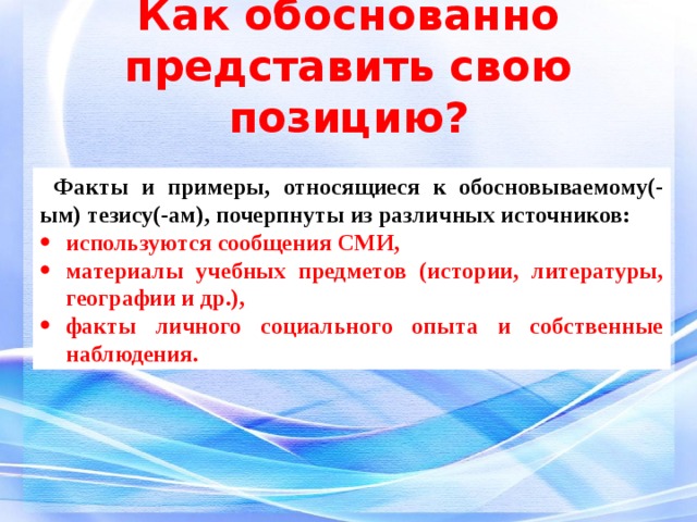 Как обоснованно представить свою позицию? Факты и примеры, относящиеся к обосновываемому(-ым) тезису(-ам), почерпнуты из различных источников: используются сообщения СМИ, материалы учебных предметов (истории, литературы, географии и др.), факты личного социального опыта и собственные наблюдения. 