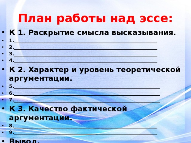 План работы над эссе: К 1. Раскрытие смысла высказывания. 1.____________________________________________________________ 2.____________________________________________________________ 3.____________________________________________________________ 4.____________________________________________________________ К 2. Характер и уровень теоретической аргументации. 5._____________________________________________________________ 6._____________________________________________________________ 7._____________________________________________________________ К 3. Качество фактической аргументации. 8.____________________________________________________________ 9.____________________________________________________________ Вывод. 10.___________________________________________________________ 