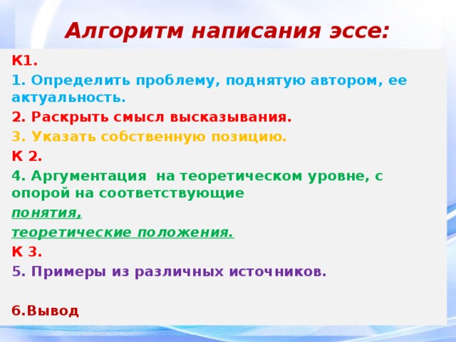 Алгоритм написания эссе:   К1. 1. Определить проблему, поднятую автором, ее актуальность. 2. Раскрыть смысл высказывания. 3. Указать собственную позицию. К 2. 4. Аргументация на теоретическом уровне, с опорой на соответствующие понятия, теоретические положения. К 3. 5. Примеры из различных источников.  6.Вывод 