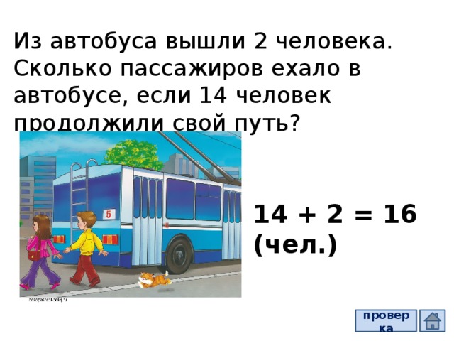 Из автобуса вышли 2 человека. Сколько пассажиров ехало в автобусе, если 14 человек продолжили свой путь? 14 + 2 = 16 (чел.) проверка  