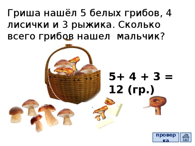Гриша нашёл 5 белых грибов, 4 лисички и 3 рыжика. Сколько всего грибов нашел мальчик? 5+ 4 + 3 = 12 (гр.) проверка  