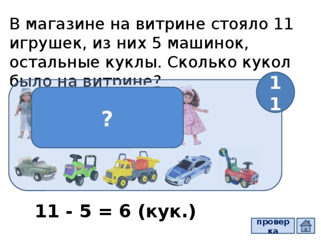 В магазине на витрине стояло 11 игрушек, из них 5 машинок, остальные куклы. Сколько кукол было на витрине? 11 ? 11 - 5 = 6 (кук.) проверка  