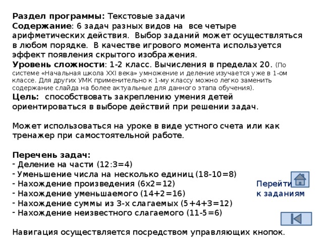 Раздел программы: Текстовые задачи Содержание : 6 задач разных видов на все четыре арифметических действия. Выбор заданий может осуществляться в любом порядке. В качестве игрового момента используется эффект появления скрытого изображения. Уровень сложности : 1-2 класс. Вычисления в пределах 20. (По системе «Начальная школа XXI века» умножение и деление изучается уже в 1-ом классе. Для других УМК применительно к 1-му классу можно легко заменить содержание слайда на более актуальные для данного этапа обучения). Цель: способствовать закреплению умения детей ориентироваться в выборе действий при решении задач. Может использоваться на уроке в виде устного счета или как тренажер при самостоятельной работе. Перечень задач:  Деление на части (12:3=4)  Уменьшение числа на несколько единиц (18-10=8)  Нахождение произведения (6х2=12)  Нахождение уменьшаемого (14+2=16)  Нахождение суммы из 3-х слагаемых (5+4+3=12)  Нахождение неизвестного слагаемого (11-5=6) Навигация осуществляется посредством управляющих кнопок. Перейти к заданиям  