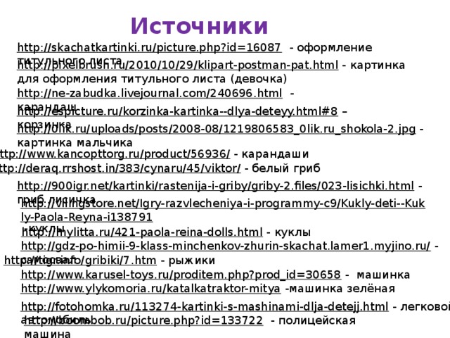 Источники http://skachatkartinki.ru/picture.php?id=16087  - оформление титульного листа http://pixelbrush.ru/2010/10/29/klipart-postman-pat.html  - картинка для оформления титульного листа (девочка) http://ne-zabudka.livejournal.com/240696.html  - карандаш http://espicture.ru/korzinka-kartinka--dlya-deteyy.html#8 – корзинка http://0lik.ru/uploads/posts/2008-08/1219806583_0lik.ru_shokola-2.jpg  - картинка мальчика http://www.kancopttorg.ru/product/56936/  - карандаши http://deraq.rrshost.in/383/cynaru/45/viktor/  - белый гриб http://900igr.net/kartinki/rastenija-i-griby/griby-2.files/023-lisichki.html  - гриб лисичка http://vilingstore.net/Igry-razvlecheniya-i-programmy-c9/Kukly-deti--Kukly-Paola-Reyna-i138791  -куклы http://mylitta.ru/421-paola-reina-dolls.html  - куклы http://gdz-po-himii-9-klass-minchenkov-zhurin-skachat.lamer1.myjino.ru/  - самосвал http://tigr.info/gribiki/7.htm  - рыжики http://www.karusel-toys.ru/proditem.php?prod_id=30658  - машинка http://www.ylykomoria.ru/katalkatraktor-mitya  -машинка зелёная http://fotohomka.ru/113274-kartinki-s-mashinami-dlja-detejj.html  - легковой автомобиль http://boombob.ru/picture.php?id=133722  - полицейская машина 