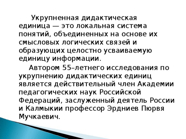  Укрупненная дидактическая единица — это локальная система понятий, объединенных на основе их смысловых логических связей и образующих целостно усваиваемую единицу информации.    Автором 55–летнего исследования по укрупнению дидактических единиц является действительный член Академии педагогических наук Российской Федераций, заслуженный деятель России и Калмыкии профессор Эрдниев Пюрвя Мучкаевич. 