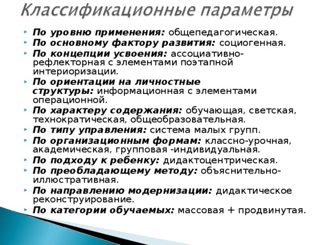 По уровню применения:  общепедагогическая. По основному фактору развития:  социогенная. По концепции усвоения:  ассоциативно-рефлекторная с элементами поэтапной интериоризации. По ориентации на личностные структуры:  информационная с элементами операционной. По характеру содержания:  обучающая, светская, технократическая, общеобразовательная. По типу управления:  система малых групп. По организационным формам:  классно-урочная, академическая, групповая -индивидуальная. По подходу к ребенку:  дидактоцентрическая. По преобладающему методу:  объяснительно-иллюстративная. По направлению модернизации:  дидактическое реконструирование. По категории обучаемых:  массовая + продвинутая.  