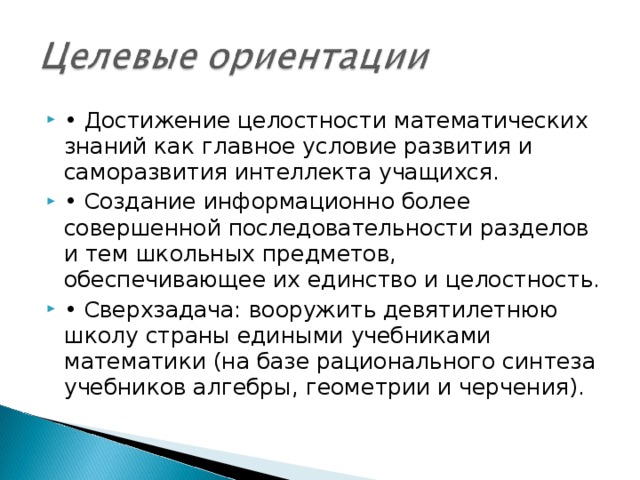 • Достижение целостности математических знаний как главное условие развития и саморазвития интеллекта учащихся. • Создание информационно более совершенной последовательности разделов и тем школьных предметов, обеспечивающее их единство и целостность. • Сверхзадача: вооружить девятилетнюю школу страны едиными учебниками математики (на базе рационального синтеза учебников алгебры, геометрии и черчения).  