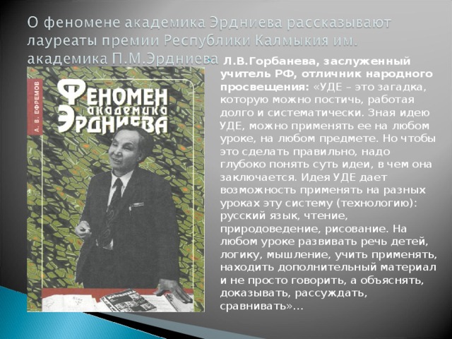   Л.В.Горбанева, заслуженный учитель РФ, отличник народного просвещения:  «УДЕ – это загадка, которую можно постичь, работая долго и систематически. Зная идею УДЕ, можно применять ее на любом уроке, на любом предмете. Но чтобы это сделать правильно, надо глубоко понять суть идеи, в чем она заключается. Идея УДЕ дает возможность применять на разных уроках эту систему (технологию): русский язык, чтение, природоведение, рисование. На любом уроке развивать речь детей, логику, мышление, учить применять, находить дополнительный материал и не просто говорить, а объяснять, доказывать, рассуждать, сравнивать»… 