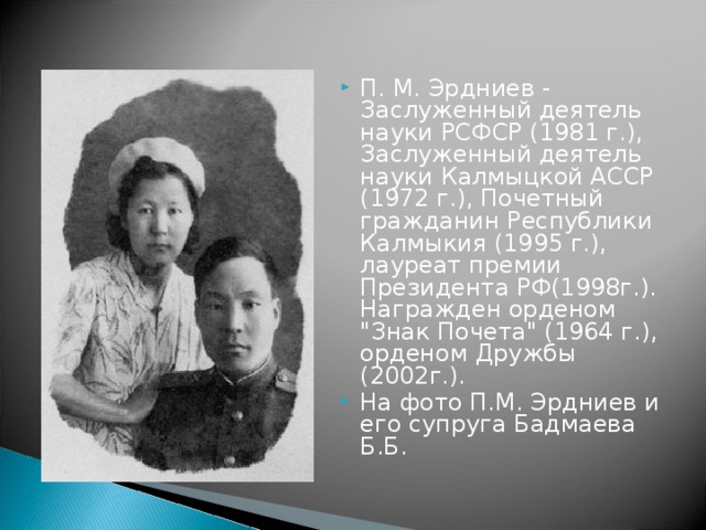 П. М. Эрдниев - Заслуженный деятель науки РСФСР (1981 г.), Заслуженный деятель науки Калмыцкой АССР (1972 г.), Почетный гражданин Республики Калмыкия (1995 г.), лауреат премии Президента РФ(1998г.). Награжден орденом 
