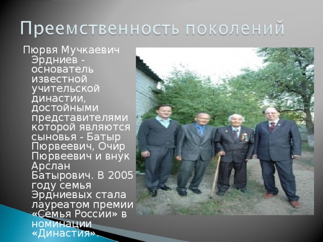 Пюрвя Мучкаевич Эрдниев - основатель известной учительской династии, достойными представителями которой являются сыновья - Батыр Пюрвеевич, Очир Пюрвеевич и внук Арслан Батырович. В 2005 году семья Эрдниевых стала лауреатом премии «Семья России» в номинации «Династия». 