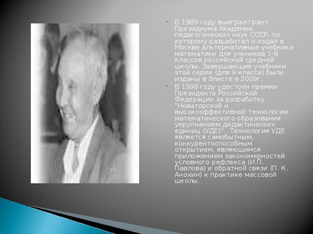 В 1989 году выиграл грант Президиума Академии педагогических наук СССР, по которому разработал и издал в Москве альтернативные учебники математики для учеников 1-8 классов российской средней школы. Завершающие учебники этой серии (для 9 класса) были изданы в Элисте в 2009г.  В 1998 году удостоен премии Президента Российской Федерации за разработку 