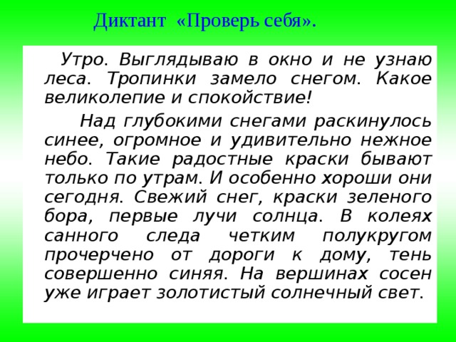 Диктант «Проверь себя».      Утро. Выглядываю в окно и не узнаю леса. Тропинки замело снегом. Какое великолепие и спокойствие!   Над глубокими снегами раскинулось синее, огромное и удивительно нежное небо. Такие радостные краски бывают только по утрам. И особенно хороши они сегодня. Свежий снег, краски зеленого бора, первые лучи солнца. В колеях санного следа четким полукругом прочерчено от дороги к дому, тень совершенно синяя. На вершинах сосен уже играет золотистый солнечный свет. 