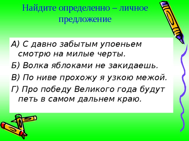Найдите определенно – личное предложение   А) С давно забытым упоеньем смотрю на милые черты. Б) Волка яблоками не закидаешь. В) По ниве прохожу я узкою межой. Г) Про победу Великого года будут петь в самом дальнем краю. 