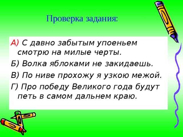 Проверка задания:   А) С давно забытым упоеньем смотрю на милые черты. Б) Волка яблоками не закидаешь. В) По ниве прохожу я узкою межой. Г) Про победу Великого года будут петь в самом дальнем краю. 