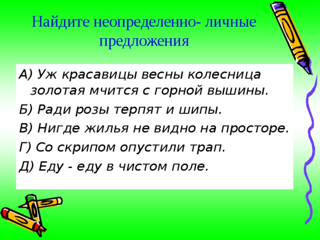 Найдите неопределенно- личные предложения А) Уж красавицы весны колесница золотая мчится с горной вышины. Б) Ради розы терпят и шипы. В) Нигде жилья не видно на просторе. Г) Со скрипом опустили трап. Д) Еду - еду в чистом поле. 