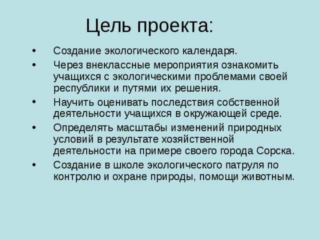 Цель проекта: Создание экологического календаря. Через внеклассные мероприятия ознакомить учащихся с экологическими проблемами своей республики и путями их решения. Научить оценивать последствия собственной деятельности учащихся в окружающей среде. Определять масштабы изменений природных условий в результате хозяйственной деятельности на примере своего города Сорска. Создание в школе экологического патруля по контролю и охране природы, помощи животным. 