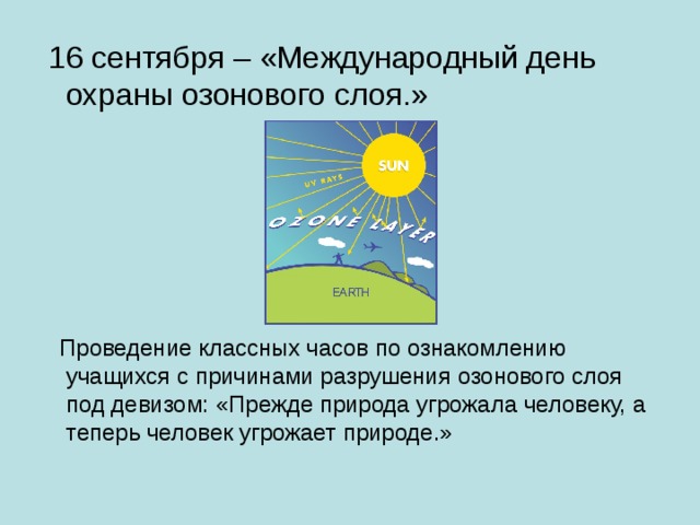  16 сентября – «Международный день охраны озонового слоя.»  Проведение классных часов по ознакомлению учащихся с причинами разрушения озонового слоя под девизом: «Прежде природа угрожала человеку, а теперь человек угрожает природе.» 