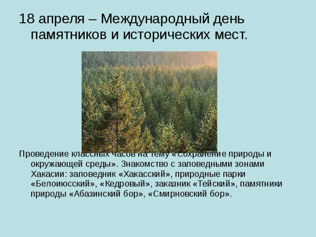 18 апреля – Международный день памятников и исторических мест. Проведение классных часов на тему «Сохранение природы и окружающей среды». Знакомство с заповедными зонами Хакасии: заповедник «Хакасский», природные парки «Белоиюсский», «Кедровый», заказник «Тейский», памятники природы «Абазинский бор», «Смирновский бор». 