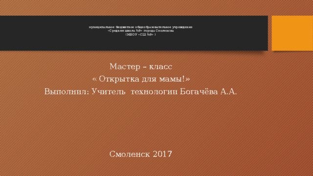  муниципальное бюджетное общеобразовательное учреждение  «Средняя школа №9» города Смоленска  (МБОУ «СШ №9» )      Мастер – класс « Открытка для мамы!» Выполнил: Учитель технологии Богачёва А.А. Смоленск 2017 