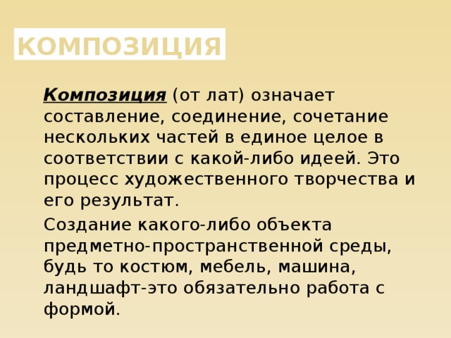 Композиция Композиция (от лат) означает составление, соединение, сочетание нескольких частей в единое целое в соответствии с какой-либо идеей. Это процесс художественного творчества и его результат. Создание какого-либо объекта предметно-пространственной среды, будь то костюм, мебель, машина, ландшафт-это обязательно работа с формой. 