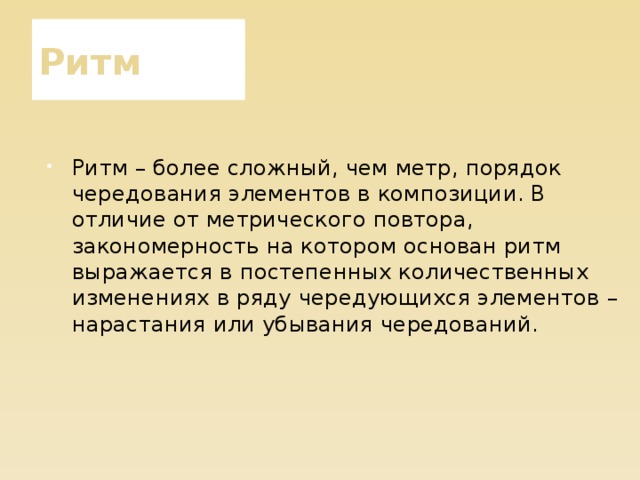 Ритм Ритм – более сложный, чем метр, порядок чередования элементов в композиции. В отличие от метрического повтора, закономерность на котором основан ритм выражается в постепенных количественных изменениях в ряду чередующихся элементов – нарастания или убывания чередований. 
